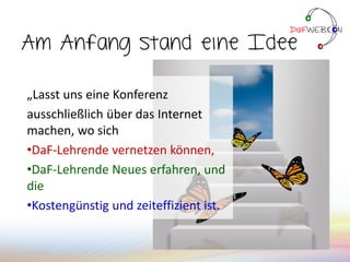 Am Anfang stand eine Idee
„Lasst uns eine Konferenz
ausschließlich über das Internet
machen, wo sich
•DaF-Lehrende vernetzen können,
•DaF-Lehrende Neues erfahren, und
die
•Kostengünstig und zeiteffizient ist.
 