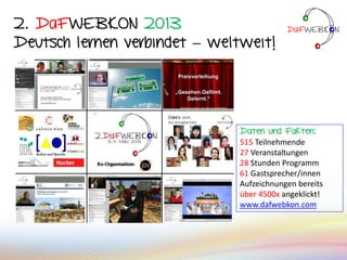 2. DaFWEBKON 2013
Deutsch lernen verbindet – weltweit!
Daten und Fakten:
515 Teilnehmende
27 Veranstaltungen
28 Stunden Programm
61 Gastsprecher/innen
Aufzeichnungen bereits
über 4500x angeklickt!
www.dafwebkon.com
 