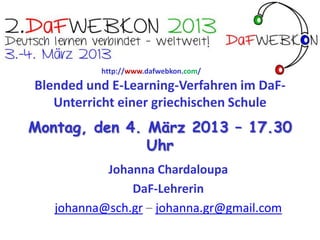 http://www.dafwebkon.com/


Blended und E-Learning-Verfahren im DaF-
  Unterricht an einer griechischen Schule
Montag, den 4. März 2013 – 17.30
               Uhr
           Johanna Chardaloupa
               DaF-Lehrerin
   johanna@sch.gr – johanna.gr@gmail.com
 
