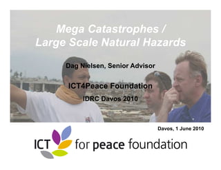 Mega Catastrophes /
Large Scale Natural Hazards
     Dag Nielsen, Senior Advisor


     ICT4Peace Foundation
          IDRC Davos 2010



                                   Davos, 1 June 2010



                 1
 