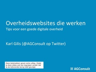 Overheidswebsites die werken 
Tips voor een goede digitale overheid 
Karl Gilis (@AGConsult op Twitter) 
Deze tekstvakken geven extra uitleg. Zodat 
je deze slides ook kan begrijpen zonder dat 
je de bijhorende lezing hebt gevolgd. 
 