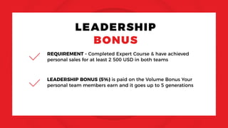 LEADERSHIP
BONUS
REQUIREMENT - Completed Expert Course & have achieved
personal sales for at least 2 500 USD in both teams
LEADERSHIP BONUS (5%) is paid on the Volume Bonus Your
personal team members earn and it goes up to 5 generations
 