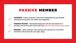 PASSIVE MEMBER
COURSES – Every customer, who has completed the purchased
educational courses, can claim free dagcoins.
PASSIVE INCOME – Rewarded dagcoins will be escrowed for 8
months and during this time they will earn 3% extra coins every week.
ESCROW – 50% of these coins will go into escrow for 8 months
and 50% will be free for use right away.
 