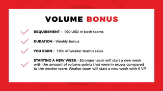 VOLUME BONUS
REQUIREMENT - 100 USD in both teams
YOU EARN - 10% of weaker team’s sales
STARTING A NEW WEEK - Stronger team will start a new week
with the amount of volume points that were in excess compared
to the weaker team. Weaker team will start a new week with 0 VP.
DURATION - Weekly bonus
 