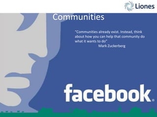 Communities
“Communities already exist. Instead, think
about how you can help that community do
what it wants to do”
Mark Zuckerberg

 