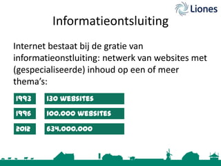 Informatieontsluiting
Internet bestaat bij de gratie van
informatieonstluiting: netwerk van websites met
(gespecialiseerde) inhoud op een of meer
thema’s:
1993

130 websites

1996

100.000 websites

2012

634.000.000
websites

 
