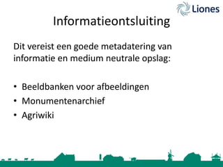Informatieontsluiting
Dit vereist een goede metadatering van
informatie en medium neutrale opslag:
• Beeldbanken voor afbeeldingen
• Monumentenarchief
• Agriwiki

 