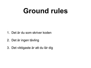 Ground rules
1. Det är du som skriver koden
2. Det är ingen tävling
3. Det viktigaste är att du lär dig
 