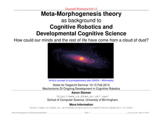 Dagstuhl Workshop Feb 13
Meta-Morphogenesis theory
as background to
Cognitive Robotics and
Developmental Cognitive Science
How could our minds and the rest of life have come from a cloud of dust?
Artist’s concept of a protoplanetary disk (NASA – Wikimedia)
Notes for Dagstuhl Seminar 10-15 Feb 2013
Mechanisms Of Ongoing Development in Cognitive Robotics
Aaron Sloman
http://www.cs.bham.ac.uk/˜axs/
School of Computer Science, University of Birmingham.
More Information
http://www.cs.bham.ac.uk/research/projects/cogaff/misc/dagstuhl-13.html
Meta-Morphogenesis (Oxford,Dagstuhl,Bath) Slide 1 Last revised: April 19, 2013
 