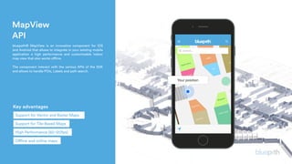 MapView
API
 bluepath® MapView is an innovative component for iOS
and Android that allows to integrate in your existing mobile
application a high performance and customizable indoor
map view that also works offline.
The component interact with the various APIs of the SDK
and allows to handle POIs, Labels and path search.
Key advantages
Support for Tile-Based Maps
Support for Vector and Raster Maps
High Performance (60-120fps)
Offline and online maps
 