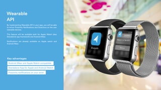 Wearable
API
 By implementing Wearable API in your app, you will be able
to mirror Proximity Notifications and Directions on the user
wearable devices.
This feature will be available both for Apple Watch (also
Standalone app framework) and Android Wear.
Notifications are already available on Apple watch and
Android Wear.
Key advantages
Standalone App for Apple and Android Watch
Android Wear and Apple Watch compatible
Proximity notifications on your wrist
 