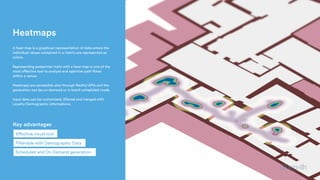 Heatmaps
 A heat map is a graphical representation of data where the
individual values contained in a matrix are represented as
colors.
Representing pedestrian trails with a heat map is one of the
most effective tool to analyze and optimize path flows
within a venue.
Heatmaps are accessible also through Restful APIs and the
generation can be on-demand or in batch-scheduled mode.
Input data can be customized, filtered and merged with
Loyalty/Demographic informations.
Scheduled and On Demand generation
Effective visual tool
Filterable with Demographic Data
Key advantages
 
