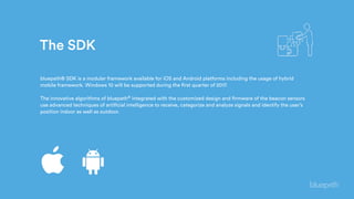 bluepath® SDK is a modular framework available for iOS and Android platforms including the usage of hybrid
mobile framework. Windows 10 will be supported during the first quarter of 2017.
The innovative algorithms of bluepath® integrated with the customized design and firmware of the beacon sensors
use advanced techniques of artificial intelligence to receive, categorize and analyze signals and identify the user’s
position indoor as well as outdoor.
The SDK
 
 