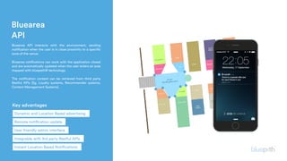 Bluearea
API
 Bluearea API interacts with the environment, sending
notification when the user is in close proximity to a specific
zone of the venue.
Bluearea notifications can work with the application closed
and are automatically updated when the user enters an area
mapped with bluepath® technology.
The notification content can be retrieved from third party
Restful APIs (Eg. Loyalty systems, Recommender systems,
Content Management Systems).
Key advantages
Remote notification update
Dynamic and Location Based advertising
User friendly admin interface
Integrable with 3rd party Restful APIs
Instant Location Based Notifications
 