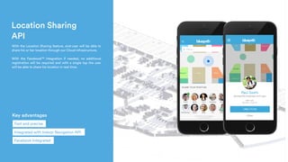 Location Sharing
API
 With the Location Sharing feature, end-user will be able to
share his or her location through our Cloud infrastructure.
With the Facebook™ integration if needed, no additional
registration will be required and with a single tap the user
will be able to share his location in real time.
Key advantages
Integrated with Indoor Navigation API
Facebook Integrated
Fast and precise
 