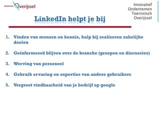 LinkedIn helpt je bij

1. Vinden van mensen en kennis, hulp bij realiseren zakelijke
   doelen

2. Geinformeerd blijven over de branche (groepen en discussies)

3. Werving van personeel

4. Gebruik ervaring en expertise van andere gebruikers

5. Vergroot vindbaarheid van je bedrijf op google
 