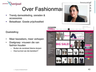 Over Fashionmania.nl
   Trendy dameskleding, sieraden &
    accessoires
   Betaalbaar. Goede prijs/kwaliteit



Doelstelling:

•   Meer bezoekers, meer verkopen
•   Doelgroep: vrouwen die van
    fashion houden
     –   Buiten de randstad /kleine dorpen
     –   Hoe kunnen we die bereiken?




         | hyves.nl/adverteren               43
 