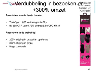 Verdubbeling in bezoeken en
               +300% omzet
Resultaten van de beste banner:

•   Tarief per 1.000 vertoningen is €1,-
•   Bij een CTR van 0,72% bedraagt de CPC €0,14

Resultaten in de webshop:

•   200% stijging in bezoeken op de site
•   300% stijging in omzet
•   Hoge conversie




        | hyves.nl/adverteren                     47
 