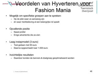 Voordelen van Hyverteren voor
                 Fashion Mania
•   Mogelijk om specifieke groepen aan te spreken:
     – Op de plek waar ze aanwezig zijn
     – én waar merkbeleving al een belangrijke rol speelt


•   Opvallende positie
     – Naast profiel
     – Enige advertentie die ze zien


•   Laag instapmodel (3 euro)
     – Test gedaan met 50 euro
     – Daarna opgeschaald naar 1.000 euro


•   Inzichtelijke resultaten
     – Daardoor konden de banners & doelgroep geoptimaliseerd worden




        | hyves.nl/adverteren                                          48
 