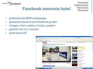 Facebook innovatie hotel

•   polsband met RFID technologie
•   gesynchroniseerd met Facebook profiel
•   inloggen, foto’s maken of status updaten
•   gedeeld met hun vrienden
•   grote toekomst!
 