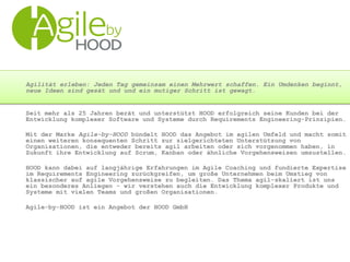 Agilität erleben: Jeden Tag gemeinsam einen Mehrwert schaffen. Ein Umdenken beginnt,
neue Ideen sind gesät und und ein mutiger Schritt ist gewagt.
Seit mehr als 25 Jahren berät und unterstützt HOOD erfolgreich seine Kunden bei der
Entwicklung komplexer Software und Systeme durch Requirements Engineering-Prinzipien.
Mit der Marke Agile-by-HOOD bündelt HOOD das Angebot im agilen Umfeld und macht somit
einen weiteren konsequenten Schritt zur zielgerichteten Unterstützung von
Organisationen, die entweder bereits agil arbeiten oder sich vorgenommen haben, in
Zukunft ihre Entwicklung auf Scrum, Kanban oder ähnliche Vorgehensweisen umzustellen.
HOOD kann dabei auf langjährige Erfahrungen im Agile Coaching und fundierte Expertise
im Requirements Engineering zurückgreifen, um große Unternehmen beim Umstieg von
klassischer auf agile Vorgehensweise zu begleiten. Das Thema agil-skaliert ist uns
ein besonderes Anliegen - wir verstehen auch die Entwicklung komplexer Produkte und
Systeme mit vielen Teams und großen Organisationen.
Agile-by-HOOD ist ein Angebot der HOOD GmbH
 