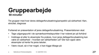 Københavns Professionshøjskole3
Gruppearbejde
60 minutter
Tre grupper med hver deres deltagerforudsætning/perspektiv på sårbarhed: Køn,
etnicitet, diagnose
Forbered en præsentation af jeres deltagerforudsætning. Præsentationen skal:
• Tage udgangspunkt i de opmærksomhedspunkter I har noteret jer på forhånd
• Inddrage et eller to eksempler fra praksis, hvor jeres deltagerforudsætning kan
være en sårbarhed – hvordan ser sårbarheden ud? Der kan også være
eksempler at hente fra jeres tekster.
• Være visuel, så vi har noget, vi kan kigge tilbage på
10. september 2019
 