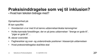 Københavns Professionshøjskole10
Praksisinddragelse som vej til inklusion?
- Hvad kan teksten bidrage med?
Opmærksomhed på:
Ift køn specifikt:
• Hvordan/om vi er med til at kønne uddannelser/skabe kønsregimer
• Hvilke kønnede forestillinger, der er på jeres uddannelser: ”drenge er gode til”,
”piger er gode til”…
Ift. elever overordet:
• Faghierarkier og over- og underordnede positioner i klassen/på uddannelsen
• Hvad praksisinddragelse skal/ikke skal
10. september 2019
 