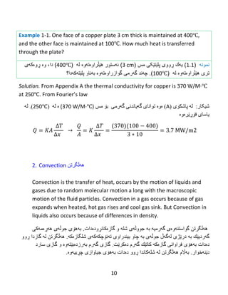 10
Example 1-1. One face of a copper plate 3 cm thick is maintained at 400℃,
and the other face is maintained at 100℃. How much heat is transferred
through the plate?
‫نمون‬‫ه‬(1.1)‫ی‬‫ه‬‫ك‬‫ڕ‬‫ووى‬‫مس‬ ‫پلێتێکی‬(3 cm)‫ئ‬‫ه‬‫ستور‬‫ه‬‫ێڵ‬‫راو‬‫ە‬‫ت‬‫ه‬‫و‬‫ە‬‫ل‬‫ه‬(400℃)‫دا‬،‫و‬‫ە‬‫ڕ‬‫و‬‫ەکهی‬
‫تری‬‫ه‬‫ێڵ‬‫راو‬‫ە‬‫ت‬‫ه‬‫و‬‫ە‬‫ل‬‫ه‬(100℃).‫چ‬‫ه‬‫ند‬‫گ‬‫ه‬‫رمى‬‫گوازراو‬‫ە‬‫ت‬‫ه‬‫و‬‫ە‬‫ب‬‫ه‬‫ناو‬‫پلێتهکهدا‬‫؟‬
Solution. From Appendix A the thermal conductivity for copper is 370 W/M·℃
at 250℃.‌From‌Fourier’s‌law
:‫غیکبر‬‫ل‬‫ە‬‫پبغك‬‫ۆ‬( ‫ی‬A)‫ە‬‫و‬‫ە‬‫گەرهی‬ ‫گەيبًذًی‬ ‫تىاًبی‬‫ث‬‫ۆ‬‫هص‬(370 W/M·℃)‫ە‬‫ل‬‫ە‬(250℃).‫ل‬‫ە‬
‫يبضبي‬‫فۆڕێرەوە‬
2. Convection ‫ههڵگرتن‬
Convection is the transfer of heat, occurs by the motion of liquids and
gases due to random molecular motion a long with the macroscopic
motion of the fluid particles. Convection in a gas occurs because of gas
expands when heated, hot gas rises and cool gas sink. But Convection in
liquids also occurs because of differences in density.
‫ههڵگرتن‬‫گهرمیه‬ ‫گواستنهوەى‬‫به‬‫جوو‬‫ڵ‬‫گاز‬ ‫و‬ ‫شله‬ ‫هى‬‫ەکان‬‫ڕودەدات‬.‫ب‬‫ه‬‫ه‬‫ۆ‬‫ى‬‫جوڵه‬‫ى‬‫ه‬‫هڕە‬‫م‬‫ه‬‫كى‬
‫گ‬‫ه‬‫ردی‬‫ێ‬‫ك‬‫به‬‫در‬‫ێ‬‫ژ‬‫ی‬‫ل‬‫ه‬‫گ‬‫هڵ‬‫جوڵه‬‫ى‬‫ب‬‫ه‬‫چاو‬‫بیندراوى‬‫ت‬‫ه‬‫ن‬‫ۆ‬‫چك‬‫ه‬‫ك‬‫ه‬‫ى‬‫شلگازەکه‬.‫ههڵگرتن‬‫گاز‬ ‫له‬‫دا‬‫ڕوو‬
‫دەدات‬‫بههۆی‬‫فراوان‬‫ی‬‫گاز‬‫ەکه‬‫گهرم‬ ‫كاتێك‬‫دە‬‫كر‬‫ێت‬.‫بهرز‬ ‫گهرم‬ ‫گازى‬‫دەبێت‬‫سارد‬ ‫گازى‬ ‫و‬ ‫هوە‬
‫دێنهخوار‬.‫بهاڵم‬‫ههڵگرتن‬‫شله‬ ‫له‬‫کاندا‬‫دەد‬ ‫ڕوو‬‫ات‬‫بههۆى‬.‫چڕییهوە‬ ‫جیاوازی‬
 
