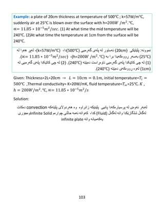103
Example: a plate of 20cm thickness at temperature of 500℃ ; k=57W/m℃,
suddenly air at 25℃ is blown over the surface with h= ℃,
. (1) At what time the mid temperature will be
240℃. (2)At what time the temperature at 1cm from the surface will be
240℃.
‫نموون‬‫ه‬:‫پلێت‬‫ێ‬‫كى‬(20cm)‫ئهستور‬‫ل‬‫ه‬‫پل‬‫ه‬‫ى‬‫گ‬‫ه‬‫رمیى‬(500℃)،‫دا‬(k=57W/m℃)،‫ل‬‫ه‬‫پ‬‫ڕ‬‫ه‬‫ه‬‫وا‬‫ل‬‫ه‬
(25℃)‫ب‬‫ه‬‫س‬‫ه‬‫ر‬‫ڕ‬‫وو‬‫ە‬‫ك‬‫ه‬‫برا‬ ‫یدا‬‫به‬(h= ℃)،().
(1)‫ل‬‫ه‬‫چى‬‫كات‬‫ێکدا‬‫پل‬‫ه‬‫ى‬‫گ‬‫ه‬‫رمیى‬‫ناو‬‫ەڕ‬‫است‬‫د‬‫ە‬‫ب‬‫ێ‬‫ت‬‫ه‬(240℃)( .2)‫ل‬‫ه‬‫چى‬‫كات‬‫ێکدا‬‫پل‬‫ه‬‫ى‬‫گ‬‫ه‬‫رمیى‬‫ل‬‫ه‬
(1cm)‫ل‬‫ه‬‫و‬‫ە‬‫ڕ‬‫وو‬‫ە‬‫ك‬‫ه‬‫ی‬‫د‬‫ە‬‫ب‬‫ێ‬‫ت‬‫ه‬(240℃).
Given: Thickness=2L=20cm , initial temperature=
℃ ,Thermal conductivity= K=20W/mK, fluid temperature= =25℃ ,
℃,
Solution:
‫له‬‫به‬‫ئه‬ ‫ر‬‫وه‬‫پلێنێكه‬ ‫پانیی‬ ‫پرسیارەکهدا‬ ‫له‬ ‫ی‬‫زانراوه‬‫وه‬‫هه‬‫پلێته‬ ‫ردوالی‬‫كه‬convection‫ده‬‫كات‬‌
‫له‬‌‫گه‬‌‫ڵ‬‌‫شلگازێكدا‬‌‫واته‬‌‌‫له‬‌‫گه‬‌‫ڵ‬‌)Fluid‌(،‫كدا‬‌‌‫كه‬‌‫واته‬‌‌‫ئه‬‌‫مه‬‌‌‫حاڵتی‬‌‫چواره‬‌‫م‬‌Infinite Solid‫وه‬‌‫جۆری‬‌
‫یه‬‌‫كه‬‌‫میانه‬‌‌‫واته‬‌‌infinite plate‌
 