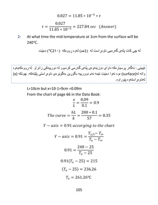 105
2- At what time the mid temperature at 1cm from the surface will be
240℃.
‫ل‬‫ە‬ً‫چ‬‫كبت‬‫پل‬‫ە‬‫ي‬‫گ‬‫ە‬ً‫رهی‬‫ًبو‬‫ەڕ‬‫اضت‬‫ل‬‫ە‬(1‫جن‬)‫ل‬‫ە‬‫و‬‫ە‬‫ڕ‬‫وو‬‫ە‬‫ك‬‫ە‬(2٤٠℃)‫د‬‫ە‬‫ث‬‫ێ‬‫ت‬
‫تێبینی‬‌‌:‫ئه‬‌‫گه‬‌‫ر‬‌‫پرسیاره‬‌‫كه‬‌‌‫داوای‬‌‫دۆزینه‬‌‫وه‬‌‫ی‬‌‫پله‬‌‫ی‬‌‫گه‬‌‫رمی‬‌‫كردبوو‬‌‫له‬‌‌‫دورییه‬‌‫كی‬‌‫زانراو‬‌‌‫له‬‌‌‫ڕووه‬‌‫كه‬‌‫یه‬‌‫وه‬‌‌
‫واته‬‌‌‫له‬‌)surface‌(‫ه‬‌‫وه‬‌‌‫ئه‬‌‫وا‬‌‫ده‬‌‫بێت‬‌‫ئێمه‬‌‌‫ئه‬‌‫م‬‌‫دوورییه‬‌‌‫بگۆڕین‬‌‫به‬‌‫گوێره‬‌‫ی‬‌‫ناوه‬‌‫ڕاستی‬‌‫پلێته‬‌‫كه‬‌‌.‫چونكه‬‌‌)x‌(
‫له‬‌‫ناوه‬‌‫ڕاسته‬‌‫وه‬‌‌‫پێوراوه‬‌.
L=10cm but x=10-1=9cm =0.09m
From the chart of page 66 in the Data Book:
℃
 