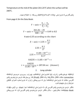 106
Temperature at the mid of the plate= ℃ when the surface will be
240℃.
‫پل‬‫ە‬‫ي‬‫گ‬‫ە‬ً‫ره‬‫ل‬‫ە‬‫ًبو‬‫ەڕ‬ً‫اضت‬(‫پالت‬‫ە‬=2٦1.2٦℃)‫كبت‬‫ێ‬‫ك‬‫ڕ‬‫وو‬‫ە‬‫ك‬‫ە‬(2٤٠℃)‫د‬‫ە‬‫ث‬‫ێ‬‫ت‬.
From page 6 3in the Data Book:
X-axis=
2. Long cylinder
‫لوله‬‌‫كێكه‬‌‌‫نیوه‬‌‫تیره‬‌‫كه‬‌‫ی‬‌‫زانراوه‬‌‌)r‌ (‫له‬‌‫ناوه‬‌‫ڕاستی‬‌‫لوله‬‌‫كه‬‌‫كه‬‌‫وه‬‌‌‫پێوراوه‬‌‌ .‫وه‬‌‫ڕووی‬‌‫ده‬‌‫ره‬‌‫وه‬‌‫ی‬‌‫لوله‬‌‫كه‬‌‫كه‬‌‌
convection‌‫ده‬‌‫كات‬‌‫له‬‌‫گه‬‌‫ڵ‬‌‫شلگازێكدا‬‌‫واته‬‌‌‫له‬‌‫گه‬‌‫ڵ‬‌)Fluid‌(‫كدا‬‌.‫پرسیاره‬‌‫كه‬‌‌‫داوه‬‌‫ی‬‌‫دۆزینه‬‌‫وه‬‌‫ی‬‌‫پله‬‌‫ی‬‌
‫گه‬‌‫رمی‬‌‫ده‬‌‫كات‬‌‫له‬‌‌‫ناوه‬‌‫ڕاستی‬‌‫لوله‬‌‫كه‬‌‫كه‬‌‫دا‬‌‫یان‬‌‫له‬‌‌‫دوورییه‬‌‫كی‬‌‫زانراو‬‌‫له‬‌‌‫ناوه‬‌‫ڕاسته‬‌‫وه‬‌‌‫له‬‌‫دوای‬‌‫كاتێكی‬‌
‫دیاریكراو‬‌‫یان‬‌‫به‬‌‫پێچه‬‌‫وانه‬‌‫وه‬‌‌.
‫ئه‬‌‫گه‬‌‫ر‬‌‫داوه‬‌‫ی‬‌‫دۆزینه‬‌‫وه‬‌‫ی‬‌‫پله‬‌‫ی‬‌‫گه‬‌‫رمی‬‌‫كرد‬‌‫له‬‌‌‫ناوه‬‌‫ڕاستی‬‌‫لوله‬‌‫كه‬‌‫كه‬‌‫دا‬‌‫ئه‬‌‫وا‬‌chart‌‌‫ی‬‌‫الپه‬‌‫ڕه‬‌‌68‌‫له‬‌‌
Data Book‫ه‬‌‫كه‬‌‫دا‬‌‫به‬‌‫كاردێنین‬‌،‌‫به‬‌‫اڵم‬‌‫ئه‬‌‫گه‬‌‫ر‬‌‫داوه‬‌‫ی‬‌‫دۆزینه‬‌‫وه‬‌‫ی‬‌‫پله‬‌‫ی‬‌‫گه‬‌‫رمی‬‌‫كرد‬‌‫له‬‌‌‫دوورییه‬‌‫كی‬‌
 