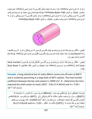 107
‫زانراو‬‌‫له‬‌‌‫ناوه‬‌‫ڕاستی‬‌‫لوله‬‌‫كه‬‌‫كه‬‌‫دا‬‌‫ئه‬‌‫وا‬‌‫سه‬‌‫ره‬‌‫تا‬‌‫ده‬‌‫بێت‬‌‫پله‬‌‫ی‬‌‫گه‬‌‫رمی‬‌‫له‬‌‌‫ناوه‬‌‫ڕاستی‬‌‫لوله‬‌‫كه‬‌‫كه‬‌‫دا‬‌‫بدۆزینه‬‌‫وه‬‌‌
‫به‬‌‫هۆی‬‌‌chart‌‌‫ی‬‌‫الپه‬‌‫ڕه‬‌‌68‌‫له‬‌‌Data Book‫ه‬‌‫كه‬‌‫كه‬‌‫دا‬‌‫چونكه‬‌‌‫پێویستمان‬‌‫پێی‬‌‫ده‬‌‫بێت‬‌‫بۆ‬‌‫دۆزینه‬‌‫وه‬‌‫ی‬‌‫پله‬‌‫ی‬‌
‫گه‬‌‫رمی‬‌‫له‬‌‌‫دوورییه‬‌‫كی‬‌‫زانراو‬‌‫له‬‌‌‫ناوه‬‌‫ڕاستی‬‌‫لوله‬‌‫كه‬‌‫كه‬‌‫وه‬‌‌‫دواتر‬‌‫پله‬‌‫ی‬‌‫گه‬‌‫رمی‬‌‫له‬‌‌‫دوورییه‬‌‫كی‬‌‫زانراو‬‌‫له‬‌‌
‫ناوه‬‌‫ڕاستی‬‌‫لوله‬‌‫كه‬‌‫كه‬‌‫دا‬‌‫ده‬‌‫دۆزینه‬‌‫وه‬‌‌‫به‬‌‫هۆی‬‌‌chart‌‌‫ی‬‌‫الپه‬‌‫ڕه‬‌‌69‌‫له‬‌‌Data Book‫ه‬‌‫كه‬‌‫كه‬‌‫دا‬.‌
‌
‫تێبینی‬‌‌:‫ئه‬‌‫گه‬‌‫ر‬‌‫پرسیاره‬‌‫كه‬‌‌‫داوای‬‌‫دۆزینه‬‌‫وه‬‌‫ی‬‌‫پله‬‌‫ی‬‌‫گه‬‌‫رمی‬‌‫كردبوو‬‌‫له‬‌‌‫دورییه‬‌‫كی‬‌‫زانراو‬‌‌‫له‬‌‌‫ڕووه‬‌‫كه‬‌‫یه‬‌‫وه‬‌‌
‫واته‬‌‌‫له‬‌)surface‌(‫ه‬‌‫وه‬‌‌‫ئه‬‌‫وا‬‌‫ده‬‌‫بێت‬‌‫ئێمه‬‌‌‫ئه‬‌‫م‬‌‫دوورییه‬‌‌‫بگۆڕین‬‌‫به‬‌‫گوێره‬‌‫ی‬‌‫ناوه‬‌‫ڕاستی‬‌‫لوله‬‌‫كه‬‌‫كه‬‌‌.‫چونكه‬‌‌)r‌(
‫له‬‌‫ناوه‬‌‫ڕاسته‬‌‫وه‬‌‌‫پێوراوه‬‌.
‫تێبینی‬‌‌:‫ئه‬‌‫گه‬‌‫ر‬‌‫پرسیاره‬‌‫كه‬‌‌‫داوای‬‌‫دۆزینه‬‌‫وه‬‌‫ی‬‌‫بڕی‬‌‫گه‬‌‫رمی‬‌‫ئاڵوگۆڕكراوی‬‌‫كردبوو‬)Heat transfer
rate‌(‫له‬‌‫ناو‬‌‫لوله‬‌‫كه‬‌‫كه‬‌‫وه‬‌‌‫بۆ‬‌‫ده‬‌‫ره‬‌‫وه‬‌‫ی‬‌‫لوله‬‌‫كه‬‌‫كه‬‌‌‫ئه‬‌‫وا‬‌chart‌‫ی‬‌‫الپه‬‌‫ڕه‬‌‌76‌‫به‬‌‫كادێنین‬‌‫له‬‌‌Data Book‌
‫ه‬‌‫كه‬‌‫دا‬.‌
Example: a long cylindrical bar of radius 80mm comes out off oven at 830℃
and is cooled by quenching in a large bath of 40℃ coolant. The heat transfer
coefficient between the bar and coolant is . Determine the time
required the shaft center to reach 120℃ . If (K=17.4 W/mK and
)
‫نموون‬‫ه‬:‫شیش‬‫ێ‬‫كى‬‫در‬‫ێ‬‫ژ‬‫لوول‬‫ه‬‫كیى‬‫نیو‬‫ە‬‫تیرە‬(80mm)‫د‬‫ە‬‫ر‬‫ە‬‫و‬‫ە‬‫دوور‬‫ل‬‫ه‬‫ت‬‫ه‬‫نوور‬‫دا‬‫د‬‫ە‬‫ب‬‫ه‬‫ز‬‫ێ‬‫ت‬‫ل‬‫ه‬
(830℃)‫و‬‫سارد‬‫براو‬‫ە‬‫ت‬‫ه‬‫و‬‫ە‬‫به‬‫كپ‬‫د‬‫ە‬‫كات‬‫ل‬‫ه‬‫گ‬‫ه‬‫رماو‬‫ێ‬‫كى‬‫زلى‬(40℃)‫ساردك‬‫ه‬‫ر‬‫ە‬‫و‬‫ە‬.‫هاوك‬‫ۆ‬‫لك‬‫ه‬‫ك‬‫ه‬‫ى‬
‫ل‬‫ه‬‫ن‬‫ێ‬‫وان‬‫گ‬‫ه‬‫رمى‬‫گواستن‬‫ه‬‫و‬‫ە‬‫شیش‬‫ه‬‫ك‬‫ه‬‫و‬‫ساردك‬‫ه‬‫ر‬‫ە‬‫و‬‫ە‬()‫ە‬.‫كات‬‫پ‬‫ێ‬‫ویست‬‫بوو‬‫ە‬‫ك‬‫ه‬‫ى‬
‫ش‬‫ه‬‫فت‬‫دیارى‬‫بك‬‫ه‬‫ناو‬‫ە‬‫ند‬‫تا‬(120℃)‫بگات‬‫ب‬‫ه‬.‫ئ‬‫ه‬‫گ‬‫ه‬‫ر‬(K=17.4 W/mK and
)
 
