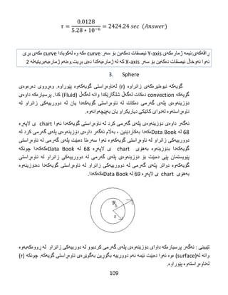 109
‫ڕاڤه‬‌‫كه‬‌‫ی‬:‫ئیمه‬‌‌‫ژماره‬‌‫كه‬‌‫ی‬‌Y-axis‌‫ئیصقات‬‌‫ده‬‌‫كه‬‌‫ین‬‌‫بۆ‬‌‫سه‬‌‫ر‬‌curve‌‫ه‬‌‫كه‬‌‌‫وه‬‌‌‫له‬‌‫كویادا‬‌curve‌‫ه‬‌‫كه‬‌‫ی‬‌‫بڕی‬‌
‫ئه‬‌‫وا‬‌‫ئه‬‌‫وخاڵ‬‌‫ئیصقات‬‌‫ده‬‌‫كه‬‌‫ین‬‌‫بۆ‬‌‫سه‬‌‫ر‬‌X-axis‌‫كه‬‌‌‫له‬‌‌‫ژماره‬‌‫یه‬‌‫كدا‬‌‫ده‬‌‫ی‬‌‫بڕیت‬.‫وه‬‌‫ئه‬‌‫م‬‌‫ژماره‬‌‫یه‬‌‫بریتیه‬‌‫له‬‌‌2‌
3. Sphere
‌‫گۆیه‬‌‫كه‬‌‌‫نیوه‬‌‫تیره‬‌‫كه‬‌‫ی‬‌‫زانراوه‬‌‌)r‌ (‫له‬‌‫ناوه‬‌‫ڕاستی‬‌‫گۆیه‬‌‫كه‬‌‫وه‬‌‌‫پێوراوه‬‌‌ .‫وه‬‌‫ڕووی‬‌‫ده‬‌‫ره‬‌‫وه‬‌‫ی‬‌
‫گۆیه‬‌‫كه‬‌‌convection‌‫ده‬‌‫كات‬‌‫له‬‌‫گه‬‌‫ڵ‬‌‫شلگازێكدا‬‌‫واته‬‌‌‫له‬‌‫گه‬‌‫ڵ‬‌)Fluid‌(‫كدا‬‌.‫پرسیاره‬‌‫كه‬‌‌‫داوه‬‌‫ی‬‌
‫دۆزینه‬‌‫وه‬‌‫ی‬‌‫پله‬‌‫ی‬‌‫گه‬‌‫رمی‬‌‫ده‬‌‫كات‬‌‫له‬‌‌‫ناوه‬‌‫ڕاستی‬‌‫گۆیه‬‌‫كه‬‌‫دا‬‌‫یان‬‌‫له‬‌‌‫دوورییه‬‌‫كی‬‌‫زانراو‬‌‫له‬‌‌
‫ناوه‬‌‫ڕاسته‬‌‫وه‬‌‌‫له‬‌‫دوای‬‌‫كاتێكی‬‌‫دیاریكراو‬‌‫یان‬‌‫به‬‌‫پێچه‬‌‫وانه‬‌‫وه‬‌‌.
‫ئه‬‌‫گه‬‌‫ر‬‌‫داوه‬‌‫ی‬‌‫دۆزینه‬‌‫وه‬‌‫ی‬‌‫پله‬‌‫ی‬‌‫گه‬‌‫رمی‬‌‫كرد‬‌‫له‬‌‌‫ناوه‬‌‫ڕاستی‬‌‫گۆیه‬‌‫كه‬‌‫دا‬‌‫ئه‬‌‫وا‬‌chart‌‌‫ی‬‌‫الپه‬‌‫ڕه‬‌‌
68‌‫له‬‌‌Data Book‫ه‬‌‫كه‬‌‫دا‬‌‫به‬‌‫كاردێنین‬‌،‌‫به‬‌‫اڵم‬‌‫ئه‬‌‫گه‬‌‫ر‬‌‫داوه‬‌‫ی‬‌‫دۆزینه‬‌‫وه‬‌‫ی‬‌‫پله‬‌‫ی‬‌‫گه‬‌‫رمی‬‌‫كرد‬‌‫له‬‌‌
‫دوورییه‬‌‫كی‬‌‫زانراو‬‌‫له‬‌‌‫ناوه‬‌‫ڕاستی‬‌‫گۆیه‬‌‫كه‬‌‫وه‬‌‌‫ئه‬‌‫وا‬‌‫سه‬‌‫ره‬‌‫تا‬‌‫ده‬‌‫بێت‬‌‫پله‬‌‫ی‬‌‫گه‬‌‫رمی‬‌‫له‬‌‌‫ناوه‬‌‫ڕاستی‬‌
‫گۆیه‬‌‫كه‬‌‫دا‬‌‫بدۆزینه‬‌‫وه‬‌‌‫به‬‌‫هۆی‬‌ ‌chart‌ ‌‫ی‬‌‫الپه‬‌‫ڕه‬‌‌68‌‫له‬‌‌Data Book‫ه‬‌‫كه‬‌‫كه‬‌‫دا‬‌‫چونكه‬‌‌
‫پێویستمان‬‌‫پێی‬‌‫ده‬‌‫بێت‬‌‫بۆ‬‌‫دۆزینه‬‌‫وه‬‌‫ی‬‌‫پله‬‌‫ی‬‌‫گه‬‌‫رمی‬‌‫له‬‌‌‫دوورییه‬‌‫كی‬‌‫زانراو‬‌‫له‬‌‌‫ناوه‬‌‫ڕاستی‬‌
‫گۆیه‬‌‫كه‬‌‫وه‬‌‌‫دواتر‬‌‫پله‬‌‫ی‬‌‫گه‬‌‫رمی‬‌‫له‬‌‌‫دوورییه‬‌‫كی‬‌‫زانراو‬‌‫له‬‌‌‫ناوه‬‌‫ڕاستی‬‌‫گۆیه‬‌‫كه‬‌‫دا‬‌‫ده‬‌‫دۆزینه‬‌‫وه‬‌‌
‫به‬‌‫هۆی‬‌‌chart‌‌‫ی‬‌‫الپه‬‌‫ڕه‬‌‌69‌‫له‬‌‌Data Book‫ه‬‌‫كه‬‌‫كه‬‌‫دا‬.‌
‌
‫تێبینی‬‌‌:‫ئه‬‌‫گه‬‌‫ر‬‌‫پرسیاره‬‌‫كه‬‌‌‫داوای‬‌‫دۆزینه‬‌‫وه‬‌‫ی‬‌‫پله‬‌‫ی‬‌‫گه‬‌‫رمی‬‌‫كردبوو‬‌‫له‬‌‌‫دورییه‬‌‫كی‬‌‫زانراو‬‌‌‫له‬‌‌‫ڕووه‬‌‫كه‬‌‫یه‬‌‫وه‬‌‌
‫واته‬‌‌‫له‬‌)surface‌(‫ه‬‌‫وه‬‌‌‫ئه‬‌‫وا‬‌‫ده‬‌‫بێت‬‌‫ئێمه‬‌‌‫ئه‬‌‫م‬‌‫دوورییه‬‌‌‫بگۆڕین‬‌‫به‬‌‫گوێره‬‌‫ی‬‌‫ناوه‬‌‫ڕاستی‬‌‫گۆیه‬‌‫كه‬‌‌.‫چونكه‬‌‌)r‌(
‫له‬‌‫ناوه‬‌‫ڕاسته‬‌‫وه‬‌‌‫پێوراوه‬‌.
 