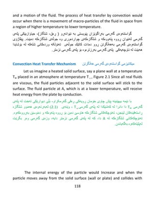118
and a motion of the fluid. The process of heat transfer by convection would
occur when there is a movement of macro-particles of the fluid in space from
a region of higher temperature to lower temperature.
‫گواستن‬‫ه‬‫و‬‫ە‬‫ى‬‫گ‬‫ه‬‫رمى‬‫به‬‫ڕ‬‫اگو‬‫ێ‬‫زان‬‫نێوانهڕو‬ ‫به‬ ‫پێویستی‬(‫ڕەق‬-‫شلگاز‬)،‫جیاوازی‬‫ێ‬‫كى‬‫پل‬‫ه‬‫ى‬
‫گ‬‫ه‬‫رمى‬‫ل‬‫ه‬‫ن‬‫ێ‬‫وان‬‫ڕ‬‫وو‬‫ە‬‫پت‬‫ه‬‫وو‬‫ە‬‫ك‬‫ه‬‫و‬‫شلگازەکهی‬‫چوارد‬‫ە‬‫ور‬‫ی‬‫و‬‫ە‬‫جوڵه‬‫ى‬‫شلگازە‬‫ك‬‫ه‬‫د‬‫ە‬‫ب‬‫ێ‬‫ت‬.‫پێڤاژۆی‬
‫گواست‬‫ن‬‫هوەی‬‫گهرمى‬‫به‬‫ههڵگرتن‬‫ڕ‬‫وو‬‫د‬‫ە‬‫دات‬‫كات‬‫ێ‬‫ك‬‫جوڵه‬‫ى‬‫وردەکان‬ ‫تهنۆلکه‬‫ى‬‫شل‬‫ه‬‫ك‬‫ه‬‫ل‬‫ه‬‫ب‬‫ۆ‬‫ش‬‫ای‬‫دا‬
‫ههبێت‬‫ل‬‫ه‬‫ناوچ‬‫ه‬‫یهکی‬‫پل‬‫ه‬‫ى‬‫گ‬‫ه‬‫رمى‬‫بۆ‬ ‫بهرزترەوە‬‫پل‬‫ه‬‫ى‬‫گ‬‫ه‬‫رمى‬‫نزم‬‫تر‬.
Convection Heat Transfer Mechanism ً‫هیكبًیسه‬‫گەرهی‬ ‫گىاضتٌەوەی‬‫هەڵگرتي‬
Let us imagine a heated solid surface, say a plane wall at a temperature
Tw placed in an atmosphere at temperature T , Figure 2.1 Since all real fluids
are viscous, the fluid particles adjacent to the solid surface will stick to the
surface. The fluid particle at A, which is at a lower temperature, will receive
heat energy from the plate by conduction.
‫گەرهکراو‬ ‫ڕەقی‬ ‫ڕويەکی‬ ‫خۆهبى‬ ‫چبوی‬ ‫پێع‬ ‫ثیهێٌیٌە‬ ‫ئێوە‬ ‫ثب‬،‫ثڵێ‬‫تەخت‬ ً‫ديىارێك‬‫ل‬‫ە‬‫پل‬‫ە‬‫ي‬
‫گ‬‫ە‬ً‫ره‬Tw‫دا‬‫داًرا‬‫ل‬‫ە‬‫ك‬‫ە‬‫غ‬‫ێ‬‫ك‬‫ذا‬‫ل‬‫ە‬‫پل‬‫ە‬‫ي‬‫گ‬‫ە‬ً‫ره‬T،‫وێٌەی‬( .2.1)‫لەثەرئەوەی‬‫ه‬‫ە‬‫هىو‬‫غلگبزە‬
‫ڕ‬‫اضت‬‫ە‬ٌ‫قی‬‫ەکبى‬،‫لیٌجي‬‫غلگبزەکە‬ ًً‫تەًۆچكەكب‬‫ثۆ‬ ‫دەثي‬ ‫هبوضێ‬‫ڕ‬‫وو‬‫ە‬‫پت‬‫ە‬‫و‬‫ەکە‬‫و‬‫ثەڕ‬ ‫دەًىضێي‬‫وو‬‫ە‬‫ك‬‫ەوە‬.
‫غلگبزەکە‬ ًً‫تەًۆچكەكب‬‫ل‬‫ە‬A‫دا‬،‫ك‬‫ە‬‫ل‬‫ە‬‫پل‬‫ە‬‫ي‬‫گ‬‫ە‬‫ًسهتر‬ ً‫ره‬‫دايە‬،‫وز‬‫ە‬‫ي‬‫گ‬‫ە‬ً‫ره‬‫و‬‫ە‬‫ر‬‫ثگر‬‫ێ‬‫ت‬
‫ل‬‫ە‬‫پلێتەکە‬‫وە‬‫ثەگ‬‫ە‬‫يبًذى‬.
The internal energy of the particle would Increase and when the
particle moves away from the solid surface (wall or plate) and collides with
 