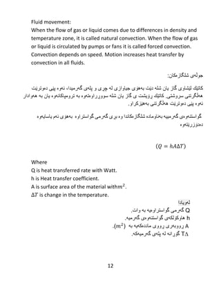 12
Fluid movement:
When the flow of gas or liquid comes due to differences in density and
temperature zone, it is called natural convection. When the flow of gas
or liquid is circulated by pumps or fans it is called forced convection.
Convection depends on speed. Motion increases heat transfer by
convection in all fluids.
‫جوڵه‬‫شل‬ ‫ى‬‫گازەکان‬:
‫كاتێك‬‫لێشاوی‬‫دێت‬ ‫شله‬ ‫یان‬ ‫گاز‬‫بههۆی‬‫گهرم‬ ‫پلهى‬ ‫و‬ ‫چڕى‬ ‫له‬ ‫جیاوازى‬‫یدا‬‫ئهوە‬ ،‫دەوترێت‬ ‫پێی‬
‫سروشتی‬ ‫ههڵگرتنی‬.‫ڕۆیشت‬ ‫كاتێك‬‫سووڕراوەتهوە‬ ‫شله‬ ‫یان‬ ‫گاز‬ ‫ى‬‫به‬‫ترومپا‬‫کانهوە‬‫یان‬‫به‬‫ههوادار‬
‫ئهو‬‫دەوترێت‬ ‫پێی‬ ‫ە‬‫ههڵگرتنی‬.‫بههێزکراو‬
‫گواستنه‬‌‫وه‬‌‫ی‬‌‫گه‬‌‫رمییه‬‌‌‫به‬‌‫ناوماده‬‌‌‫شلگازه‬‌‫كاندا‬‌‫وه‬‌‌‫بڕی‬‌‫گه‬‌‫رمی‬‌‫گواستراوه‬‌‌‌‫به‬‌‫هۆی‬‌‫ئه‬‌‫م‬‌‫یاسایه‬‌‫وه‬‌‌
‫ده‬‌‫دۆزرێته‬‌‫وه‬‌‌
‌‌
‌
Where
Q is heat transferred rate with Watt.
h is Heat transfer coefficient.
A is surface area of the material with .
is change in the temperature.
‫لهویادا‬
Q‫گواست‬ ‫گهرمى‬‫را‬‫وەیه‬‫به‬‫وات‬.
h‫هاوكۆلكهى‬‫گواستنهوە‬‫ی‬‫گهرمی‬‫ه‬.
A‫ماددەكهیه‬ ‫ڕووى‬ ‫ڕووبهرى‬‫به‬().
∆T‫گهرمیهكه‬ ‫پلهى‬ ‫له‬ ‫گۆڕانه‬.
 