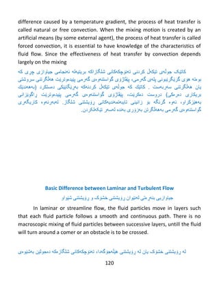 120
difference caused by a temperature gradient, the process of heat transfer is
called natural or free convection. When the mixing motion is created by an
artificial means (by some external agent), the process of heat transfer is called
forced convection, it is essential to have knowledge of the characteristics of
fluid flow. Since the effectiveness of heat transfer by convection depends
largely on the mixing
‫كات‬‫ێک‬‫جوڵهى‬‫ت‬‫ێ‬‫ك‬‫هڵ‬‫كردن‬‫ی‬‫ت‬‫ه‬‫ن‬‫ۆ‬‫چك‬‫ه‬‫ك‬‫ان‬‫ى‬‫شل‬‫بریتیهله‬ ‫گازاکه‬‫ئ‬‫ه‬‫نجام‬‫ی‬‫جیاوازى‬‫چ‬‫ڕ‬‫ى‬‫که‬
‫بوەته‬‫گرێگرێبونی‬ ‫هۆی‬‫پل‬‫ه‬‫ى‬‫گ‬‫ه‬،‫رمى‬‫پێڤاژۆی‬‫گهرمى‬ ‫گواستنهوەی‬‫سروشتی‬ ‫ههڵگرتنی‬ ‫پێیدەوترێت‬
‫یان‬‫سهربهست‬ ‫ههڵگرتنی‬.‫كات‬‫ێ‬‫ك‬‫ك‬‫ه‬‫جوڵه‬‫ی‬‫ت‬‫ێ‬‫ك‬‫هڵ‬‫كردن‬‫هکه‬‫به‬‫ڕێ‬‫گای‬‫ێ‬‫كى‬‫د‬‫ە‬‫ستكرد‬(‫بهه‬‫ه‬‫ند‬‫ێ‬‫ك‬
‫بریكارى‬‫د‬‫ە‬‫ر‬‫ەکی‬)‫دروست‬‫دەکرێت‬،‫پێڤاژۆی‬‫گهرمى‬ ‫گواستنهوەی‬‫ڕ‬ ‫پێیدەوترێت‬‫اگو‬‫ێ‬‫زانى‬
‫بههێزکراو‬،‫ئ‬‫ه‬‫و‬‫ە‬‫گرنگ‬‫ه‬‫ب‬‫ۆ‬‫زانین‬‫ی‬‫تایب‬‫ه‬‫تم‬‫ه‬‫ندی‬‫ه‬‫ك‬‫انی‬‫ڕۆ‬‫یشتنى‬‫شلگاز‬.‫کاریگهری‬ ‫لهبهرئهوە‬
.‫تێکهلکردن‬ ‫لهسهر‬ ‫بهندە‬ ‫بهزۆری‬ ‫بهههڵگرتن‬ ‫گهرمی‬ ‫گواستنهوەی‬
Basic Difference between Laminar and Turbulent Flow
ً‫جیبوازي‬ٌ‫ث‬‫ەڕە‬ً‫ت‬‫ل‬‫ە‬ً‫ێ‬‫ىاى‬‫ڕۆ‬ًٌ‫يػت‬‫ڕۆيػتٌی‬ ‫و‬ ‫خػۆک‬‫غێىاو‬
In laminar or streamline flow, the fluid particles move in layers such
that each fluid particle follows a smooth and continuous path. There is no
macroscopic mixing of fluid particles between successive layers, untill the fluid
will turn around a comer or an obstacle is to be crossed.
‫ل‬‫خػۆک‬ ‫ڕۆيػتٌی‬ ‫ە‬‫يبى‬‫لە‬‫هێڵەجۆگەدا‬ ‫ڕۆيػتٌی‬،‫غلگبزەکە‬ ًً‫تەًۆچكەكب‬‫د‬‫ە‬‫جىل‬‫ێ‬‫ي‬‫ثەغێىەی‬
 