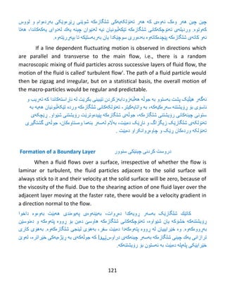 121
‫چیي‬‫چیي‬‫ئەوەی‬ ‫وەک‬ ‫هەر‬‫ك‬‫ە‬‫ه‬‫ە‬‫ر‬‫غلگبزەکە‬ ‫تەًۆلکەيەکی‬‫و‬ ‫ثەردەوام‬ ‫ڕێڕەوێکی‬ ‫غىێٌی‬‫لىوش‬
‫ورديلەی‬ .‫کەوتىە‬‫ت‬‫ە‬ً‫ۆ‬‫چك‬‫غلگبزەکە‬ ‫ەکبًی‬‫ت‬‫ێ‬‫ك‬‫ًیە‬ ‫ەڵجىًیبى‬‫ل‬‫ە‬ً‫ێ‬‫ىاى‬ٌ‫چی‬‫ە‬‫ي‬‫ە‬‫ك‬‫ل‬‫ە‬‫دواي‬‫ي‬‫ە‬‫ك‬‫ەکبًذا‬،‫ه‬‫ە‬‫تب‬
‫ئ‬‫ە‬‫و‬‫كبت‬‫ە‬‫ي‬‫پێچذەکبتەوە‬ ‫غلگبزەکە‬‫ضىچێکذا‬ ‫ثەدەوری‬‫يبى‬‫ث‬‫ە‬‫رث‬‫ە‬‫ضت‬‫ێ‬‫ك‬‫ە‬‫تب‬‫ثپ‬‫ەڕ‬‫ر‬‫ێ‬‫ت‬‫ە‬‫و‬‫ە‬.
If a line dependent fluctuating motion is observed in directions which
are parallel and transverse to the main flow, i.e., there is a random
macroscopic mixing of fluid particles across successive layers of fluid flow, the
motion of the fluid is called' turbulent flow'. The path of a fluid particle would
then be zigzag and irregular, but on a statistical basis, the overall motion of
the macro-particles would be regular and predictable.
‫ئ‬‫ە‬‫گ‬‫ە‬‫ر‬‫هێڵێک‬‫پػت‬‫ث‬‫ە‬‫ضتىو‬‫ثە‬‫جىڵە‬‫هەڵجەزوداثەزکردى‬‫ت‬‫ێ‬ًٌ‫جی‬‫ثكر‬‫ێ‬‫ت‬‫ل‬‫ە‬‫ئب‬‫ڕ‬‫اضت‬‫ەکبًذا‬‫ك‬‫ە‬‫ت‬‫ە‬‫ريت‬‫و‬
‫ئبضۆی‬‫ث‬‫ۆ‬‫ڕۆ‬ٌ‫يػت‬‫ە‬‫ض‬‫ە‬‫ر‬‫ە‬‫ك‬‫یەکە‬‫به‬ ‫ههیه‬ ‫تێکهڵبونیان‬ ‫وردە‬ ‫شلگازەکه‬ ‫تهنۆلکهکانی‬ ،‫واتایهکیتر‬ ‫به‬ ،
،‫شلگازەکه‬ ‫رۆیشتنی‬ ‫چینهکانی‬ ‫ستونی‬‫ڕێچکهی‬ .‫شێواو‬ ‫رۆیشتنی‬ ‫پێیدەوترێت‬ ‫شلگازەکه‬ ‫جوڵهی‬
‫گشتگیری‬ ‫جوڵهی‬ ،‫وەستاوەکان‬ ‫بنهما‬ ‫لهسهر‬ ‫بهاڵم‬ ،‫دەبێت‬ ‫ناڕێک‬ ‫و‬ ‫زیگزاگ‬ ‫شلگازێک‬ ‫تهنۆلکهی‬
. ‫دەبێت‬ ‫چاوەڕوانکراو‬ ‫و‬ ‫ڕێک‬ ‫وردەکان‬ ‫تهنۆلکه‬
Formation of a Boundary Layer ‫دروضت‬ًً‫كرد‬ٌ‫چی‬‫ێ‬ً‫ك‬‫ضٌىور‬
When a fluid flows over a surface, irrespective of whether the flow is
laminar or turbulent, the fluid particles adjacent to the solid surface will
always stick to it and their velocity at the solid surface will be zero, because of
the viscosity of the fluid. Due to the shearing action of one fluid layer over the
adjacent layer moving at the faster rate, there would be a velocity gradient in
a direction normal to the flow.
‫كبت‬‫ێ‬‫ك‬‫دەڕوات‬ ‫ڕويەکذا‬ ‫ثەضەر‬ ‫غلگبزێک‬،‫ثەوەوە‬ ‫هەثێت‬ ‫پەيىەًذی‬ ‫ثەثێئەوەی‬‫داخىا‬
‫ڕۆ‬ٌ‫يػت‬‫ە‬‫ك‬‫خػۆکە‬ ‫ە‬‫ي‬‫بى‬‫غێىاو‬‫ە‬،‫غلگبزەکە‬ ًً‫تەًۆچكەكب‬‫ڕ‬ ‫ثۆ‬ ‫دەثي‬ ‫هبوضێ‬‫وو‬‫ە‬‫پت‬‫ە‬‫و‬‫و‬ ‫ەکە‬‫دەًىضێي‬
‫ثەڕ‬‫وو‬‫ە‬‫ك‬‫ەوە‬.‫وە‬‫خ‬‫ێ‬‫رايییبى‬‫ل‬‫ە‬‫ڕ‬‫وو‬‫ە‬‫پت‬‫ە‬‫و‬‫ەکەدا‬‫د‬‫ە‬‫ث‬‫ێ‬،‫ضفر‬ ‫ت‬‫ث‬‫ە‬‫ه‬‫ۆ‬‫ي‬‫غلگبزەکەوە‬ ‫لیٌجی‬.‫ث‬‫ە‬‫ه‬‫ۆی‬‫كبري‬
‫ترازاًی‬‫ي‬‫ە‬‫ك‬ًٌ‫چی‬‫غلگبزەکە‬‫ثە‬‫ض‬‫ە‬‫ر‬ٌ‫چی‬‫ەکەی‬‫دراوش‬‫ێیدا‬‫خێراترە‬ ‫ڕێژەيەکی‬ ‫ثە‬ ‫جىڵەکەی‬ ‫کە‬،‫ل‬‫ە‬‫و‬‫ێ‬
‫خ‬‫ێ‬‫راي‬‫ێکی‬‫پلەپلە‬‫د‬‫ە‬‫ث‬‫ێ‬‫ت‬‫ثە‬.‫رۆيػتٌەکە‬ ‫ثۆ‬ ‫ئەضتىى‬
 