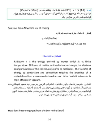 14
‫نمونه‬(1.2)‫ه‬‫ه‬‫وا‬‫ل‬‫ه‬(20℃)‫دەدرێت‬‫ل‬‫ه‬‫س‬‫ه‬‫ر‬‫پلێت‬‫ێ‬‫كى‬‫گ‬‫ه‬‫رم‬‫ی‬(50cm)‫به‬(75cm)
‫ه‬‫ێ‬‫شتی‬‫را‬‫و‬‫ە‬‫تهوە‬‫ل‬‫ه‬(250℃)‫دا‬.‫ڕاگوێزان‬ ‫گهرمی‬ ‫گوستنهوەی‬ ‫هاوکۆلکهی‬(25 W/m2·℃)‫ە‬.
‫گواستن‬‫ه‬‫و‬‫ە‬‫ك‬‫ه‬‫ى‬‫گ‬‫ه‬‫رمى‬‫بکه‬ ‫ههژمار‬.
Solution. From‌Newton’s‌law‌of‌cooling
:‫غیکبر‬‫ل‬‫ە‬‫يبضبي‬‫ضبرد‬ً‫ثىو‬‫ە‬‫و‬‫ە‬‫ی‬ٌ‫ًیىت‬‫ە‬‫و‬‫ە‬
q = hA(Tw-T∞)
= (25)(0.50)(0.75)(250-20) = 2.156 kW
Radiation ‌‫تیشکدان‬
Radiation -It is the energy emitted by matter which is at finite
temperature. All forms of matter emit radiation to changes the electron
configureuration of the constituent atoms or molecules. The transfer of
energy by conduction and convection requires the presence of a
material medium whereas radiation does not. In fact radiation transfer is
most efficient in vacuum.
‫تیػكذاى‬-‫ئ‬‫ە‬‫و‬‫ە‬‫وز‬‫ە‬‫ك‬‫ە‬‫هبدە‬‫ث‬‫اڵ‬‫و‬‫ی‬‫د‬‫ە‬‫كبت‬‫ە‬‫و‬‫ە‬،‫ك‬‫ە‬‫ل‬‫ە‬‫پل‬‫ە‬‫ي‬‫گ‬‫ە‬ً‫رهی‬‫ث‬‫ە‬‫رضىور‬‫دايە‬.‫ه‬‫ە‬‫هىو‬‫غ‬‫ێ‬‫ى‬‫ە‬‫کبًی‬‫هبدە‬
‫تیػکذاى‬‫ث‬‫اڵ‬‫و‬‫د‬‫ە‬‫كب‬ً‫ە‬‫و‬‫ە‬‫ثۆ‬‫گ‬‫ۆڕ‬ً‫ا‬‫ەکبًی‬‫ڕێ‬ًٌ‫كخطت‬‫ئ‬‫ە‬‫لیكتر‬‫ۆ‬ًً‫گ‬‫ە‬‫رد‬‫يبى‬‫گ‬‫ە‬‫رديل‬‫ە‬‫دروضتك‬‫ە‬‫ر‬.‫ەکبى‬
ٌ‫گىاضت‬‫ە‬‫و‬‫ە‬‫ي‬‫وز‬‫ە‬‫ثە‬‫گ‬‫ە‬‫يبًذى‬‫و‬‫هەڵگرتي‬‫پ‬‫ێ‬‫ىيطت‬‫ثە‬ ‫ی‬‫ئبهبد‬‫ە‬ًً‫ثىو‬‫هبدد‬‫ە‬‫ی‬‫هبهٌبو‬‫ە‬‫ًذي‬‫د‬‫ە‬‫ث‬‫ێ‬‫ت‬‫ك‬‫ە‬ً‫چ‬
‫تیػكذاى‬‫ًب‬.‫ل‬‫ە‬‫ڕ‬‫اضتیذا‬ٌ‫گىاضت‬‫ە‬‫و‬‫ە‬‫ي‬‫تیػكذاى‬‫ل‬‫ە‬‫ث‬‫ۆ‬ً‫غبي‬‫كبراتر‬‫ە‬.‌
‌
How does heat energy get from the Sun to the Earth?
 