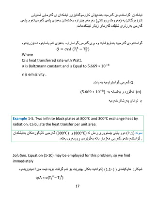 17
‫تیشكدان‬‫گواستن‬‫ه‬‫و‬‫ە‬‫ى‬‫گ‬‫ه‬‫رمی‬‫ه‬‫به‬‫ش‬‫ه‬‫پ‬‫ۆ‬‫لى‬‫کارۆموگناتیزی‬.‫تیشكدان‬‫شهپۆلى‬ ‫گهرمایى‬ ‫ى‬
‫کارۆموگناتیزی‬‫هێن‬ ‫بهرههم‬ )‫ڕووناكي‬ ‫(ههروەك‬ ‫ه‬‫راوە‬‫به‬‫شت‬‫هکان‬‫گهرمییان‬ ‫پلهى‬ ‫بههۆى‬‫هوە‬.‫پلهى‬
‫گهرم‬‫بهرزتری‬ ‫ی‬‫گهرما‬ ،‫شتێك‬‫زیاتر‬ ‫ی‬‫تیشك‬‫دەدات‬.
‫گواستنه‬‌‫وه‬‌‫ی‬‌‫گه‬‌‫رمییه‬‌‌‫به‬‌‫ناوبۆشایدا‬‌‫وه‬‌‌‫بڕی‬‌‫گه‬‌‫رمی‬‌‫گواستراوه‬‌‌‌‫به‬‌‫هۆی‬‌‫ئه‬‌‫م‬‌‫یاسایه‬‌‫وه‬‌‌‫ده‬‌‫دۆزرێته‬‌‫وه‬‌‌
Where
Q is heat transferred rate with Watt.
is Boltzmann constant and is Equal to
is emissivity .
Q‫وات‬ ‫ثە‬ ‫گىاضتراوەيە‬ ً‫گەره‬.
(σ)‫یهكسانه‬ ‫و‬ ‫نهگۆڕە‬‫به‬( )
‫پهرشکردنهوەیه‬ ‫توانای‬
Example 1-5. Two infinite black plates at 800℃ and 300℃ exchange heat by
radiation. Calculate the heat transfer per unit area.
‫نمونه‬(1.٥)‫دوو‬‫پلێت‬‫ى‬‫ب‬‫ێ‬‫سنوور‬‫ی‬‫ڕە‬‫ش‬‫ل‬‫ه‬(800℃)‫و‬(300℃)‫گ‬‫ه‬‫رمیى‬‫ئا‬‫ڵ‬‫وگ‬‫ۆڕ‬‫دەکان‬‫بهتیشكدان‬
.‫گواستن‬‫ه‬‫و‬‫ە‬‫ك‬‫ه‬‫ى‬‫گ‬‫ه‬‫رمى‬‫بکه‬ ‫ههژمار‬‫بهگوێرەی‬‫ڕ‬‫ووب‬‫ه‬‫رى‬‫ی‬‫ه‬‫ك‬‫ه‬.
Solution. Equation (1-10) may be employed for this problem, so we find
immediately
:‫غیکبر‬‫هبوك‬‫ێ‬‫ػ‬‫ە‬‫ی‬((1.1٠))‫ل‬‫ە‬ً‫وا‬‫ە‬‫ي‬‫ە‬‫ث‬‫ە‬‫كبر‬‫ثه‬‫ێ‬‫ٌر‬‫ێ‬‫ت‬‫ث‬‫ۆ‬‫ئ‬‫ە‬‫م‬‫گرفت‬‫ە‬،‫ث‬‫ۆ‬‫ي‬‫ە‬‫ئ‬‫ێ‬‫و‬‫ە‬‫خ‬‫ێ‬‫را‬‫د‬‫ە‬‫ي‬‫ذ‬‫ۆ‬ٌ‫زي‬‫ە‬‫و‬‫ە‬
q/A‌=‌ς(T1
4
– T2
4
)
 