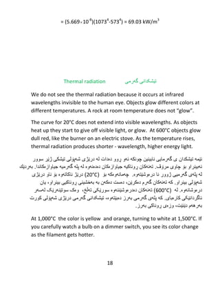 18
= (5.66910-8
)(10734
-5734
) = 69.03 kW/m3
Thermal radiation ‫تیشکدانی‬‫گ‬‫ه‬‫رم‬‫ی‬
We do not see the thermal radiation because it occurs at infrared
wavelengths invisible to the human eye. Objects glow different colors at
different temperatures. A‌rock‌at‌room‌temperature‌does‌not‌“glow”.‌
The curve for 20°C does not extend into visible wavelengths. As objects
heat up they start to give off visible light, or glow. At 600°C objects glow
dull red, like the burner on an electric stove. As the temperature rises,
thermal radiation produces shorter - wavelength, higher energy light.
‫ئێمه‬‫تیشكدان‬‫سوور‬ ‫ژێر‬ ‫تیشكى‬ ‫شهپۆلى‬ ‫درێژى‬ ‫له‬ ‫دەدات‬ ‫ڕوو‬ ‫ئهو‬ ‫چونكه‬ ‫نابینین‬ ‫گهرمایى‬ ‫ى‬
‫مرۆڤ‬ ‫چاوى‬ ‫بۆ‬ ‫نهبینراو‬..‫جیاوازەکاندا‬ ‫گهرمیه‬ ‫پله‬ ‫له‬ ‫دەدەنهوە‬ ‫جیاوازەکان‬ ‫ڕوناکیه‬ ‫تهنهکان‬‫بهردێك‬
‫نا‬ ‫ژوور‬ ‫گهرمیى‬ ‫پلهى‬ ‫له‬.‫درەوشێتهوە‬‫بۆ‬ ‫چهمانهوەكه‬(20°C)‫ناو‬ ‫بۆ‬ ‫ناكاتهوە‬ ‫درێژ‬‫درێژى‬
‫بینراو‬ ‫شهپۆلى‬.،‫دەکرێن‬ ‫گهرم‬ ‫تهنهکان‬ ‫که‬‫دەكهن‬ ‫دەست‬‫به‬‫بهخشینی‬‫بینراو‬ ‫ڕوناكیى‬‫یان‬ ،
‫درەوشانهوە‬.‫له‬(600°C‫دەدرەوشێننهوە‬ ‫تهنهکان‬ )‫تهڵخ‬ ‫سورێکی‬،‫لهسهر‬ ‫سوتێنهرێک‬ ‫وەک‬
.‫کارەبای‬ ‫ئاگردانێکی‬‫کورت‬ ‫شهپۆلی‬ ‫درێژی‬ ‫گهرمی‬ ‫تیشکدانی‬ ،‫دەبێتهوە‬ ‫بهرز‬ ‫گهرمی‬ ‫پلهی‬ ‫که‬
.‫بهرز‬ ‫ڕوناکی‬ ‫وزەی‬ ،‫دێنێت‬ ‫بهرههم‬
At 1,000°C the color is yellow‌ and orange, turning to white at 1,500°C. If
you carefully watch a bulb on a dimmer switch, you see its color change
as the filament gets hotter.
 