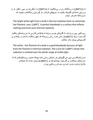 19
‫ل‬‫ه‬(1,000°C‫دە‬ )‫ڕە‬‫نگ‬‫هکه‬( ‫له‬ ،‫پڕتهقاڵییه‬ ‫و‬ ‫زەرد‬1,500°C.‫سپی‬ ‫بۆ‬ ‫دەگۆڕێت‬ ‫دا‬ )‫به‬ ‫تۆ‬ ‫ئهگهر‬
‫تهماشا‬ ‫ووریایى‬‫ی‬‫گلۆپ‬‫ێک‬‫بكهیت‬‫به‬‫سویچێكى‬‫کزکهر‬‫ڕەنگ‬ ‫گۆڕانیى‬ ‫تۆ‬ ،‫هکهی‬‫دەبینیت‬‫که‬
‫دەزوولهكه‬‫دەبێت‬ ‫ههرمتر‬.‌
The bright white light from a bulb is thermal radiation from an extremely
hot filament, near 2,600°C. A perfect blackbody is a surface that reflects
nothing and emits pure thermal radiation.
‫ڕ‬‫ووناكیى‬‫سپى‬‫درەوشاوە‬‫ل‬‫ه‬‫گل‬‫ۆ‬‫پ‬‫ێکی‬‫خ‬‫ڕ‬‫له‬ ‫بریتیه‬ ‫ەوە‬‫تیشكدان‬‫ى‬‫گ‬‫ه‬‫رم‬‫ی‬‫ل‬‫ه‬‫د‬‫ە‬‫زوول‬‫ه‬‫یهکی‬‫ی‬‫ه‬‫گجار‬
‫گ‬‫ه‬‫رم‬‫هوە‬،‫نزیك‬(2,600°C).‫تهنی‬‫ڕوو‬ ‫ڕەش‬ ‫تهواو‬‫یه‬‫ڕەنگ‬ ‫هیچ‬ ‫كه‬ ‫كه‬‫ێک‬‫نا‬‫و‬ ‫داتهوە‬‫تیشكدان‬‫ى‬
‫گهرم‬‫پوخت‬ ‫ییهکی‬‫دەكاتهو‬ ‫باڵو‬.
The white - hot filament of a bulb is a good blackbody because all light
from the filament is thermal radiation. The curve for 2,600°C shows that
radiation is emitted over the whole range of visible light.
‫د‬‫ە‬‫زوول‬‫ه‬‫یى‬‫هی‬ ‫سپی‬ ‫گهرمی‬‫گل‬‫ۆ‬‫پ‬‫ێکی‬‫خ‬‫ڕ‬‫تهنێکی‬‫ڕە‬‫ش‬‫ی‬‫باش‬‫ه‬‫چونك‬‫ه‬‫ه‬‫ه‬‫موو‬‫ڕ‬‫ووناك‬‫له‬ ‫که‬ ‫ییهکهی‬
‫دەزولهکهوە‬‫تیشكدان‬‫ى‬‫گ‬‫ه‬‫رم‬‫ییه‬.‫بۆ‬ ‫چهمانهوەكه‬(2,600°C)‫كه‬ ‫دەدات‬ ‫نیشان‬‫تیشكدان‬
‫باڵو‬‫کراوەتهوە‬‫ب‬‫تهواوى‬ ‫هسهر‬‫مهودا‬‫ی‬‫بینراو‬ ‫ڕوناكیى‬.
 