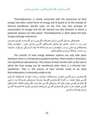 21
‫بزاوتن‬ ‫گهرمی‬‫و‬‫گواست‬‫ن‬‫ه‬‫وە‬‫گهرمى‬ ‫ی‬-‫بنهڕەتى‬ ‫جیاوازیى‬
Thermodynamics is mainly concerned with the conversion of heat
energy into other useful forms of energy and IS based on (i) the concept of
thermal Equilibrium (Zeroth Law), (ii) the First Law (the principle of
conservation of energy) and (iii) the Second Law (the direction in which a
particular process can take place). Thermodynamics is silent about the heat
energy exchange mechanism.
‫ث‬‫ە‬‫غ‬‫ێ‬‫ى‬‫ە‬‫ي‬‫ە‬ً‫ك‬‫ض‬‫ە‬‫ر‬‫ە‬ً‫ك‬‫ثساوتي‬ ‫گەرهی‬‫خ‬‫ە‬‫ريك‬‫ە‬‫ثە‬‫گ‬‫ۆڕ‬ًٌ‫ي‬‫وز‬‫ە‬‫ي‬‫گ‬‫ە‬‫رهی‬‫ە‬‫ث‬‫ۆ‬‫غ‬‫ێ‬‫ى‬‫ە‬‫ي‬‫ث‬‫ە‬‫ضىودي‬
‫تری‬‫وز‬‫ە‬‫و‬‫ە‬‫ل‬‫ە‬‫ض‬‫ە‬‫ر‬ٌ‫ث‬‫ە‬‫هبي‬(i)‫چ‬‫ە‬ً‫هك‬‫هبوض‬‫ە‬ً‫ًگی‬‫گ‬‫ە‬ً‫ره‬(ٌ‫يبضب‬‫ضفر‬)،(ii)‫يبضبي‬‫ي‬‫ە‬‫ك‬‫ە‬‫م‬
(ٌ‫ث‬‫ە‬‫هبي‬‫ە‬‫ك‬‫ە‬‫ي‬‫پبر‬‫اضتٌی‬‫وز‬‫ە‬)‫و‬(iii)‫يبضب‬‫ی‬‫دوەم‬(‫ئب‬‫ڕ‬‫اضت‬‫ە‬‫ك‬‫ە‬‫ك‬‫ە‬‫تیبيذا‬‫كردار‬‫ێ‬ً‫ك‬‫ديبريكراو‬‫د‬‫ە‬ً‫تىا‬‫ێ‬‫ت‬
‫ڕ‬‫وو‬‫ثذات‬. )‫ث‬‫ێ‬‫ذ‬‫ە‬‫ًگ‬‫ە‬‫د‬‫ە‬‫رثبر‬‫ە‬‫ي‬‫هیكبًیسه‬‫ە‬‫ك‬‫ە‬‫ي‬.
The transfer of heat energy between systems can only take place
whenever there is a temperature gradient and thus. Heat transfer is basically a
non-Equilibrium phenomenon. The Science of heat transfer tells us the rate at
which the heat energy can be transferred when there is a thermal non-
Equilibrium. That is, the science of heat transfer seeks to do what
thermodynamics is inherently unable to do.
‫پلەی‬ ‫کە‬ ‫هەرکبتێکذا‬ ‫لە‬ ‫تەًهب‬ ‫ڕوثذات‬ ‫دەتىاًێت‬ ‫ضیطتەهەکبًذا‬ ‫لەًێىاى‬ ‫گەرهی‬ ‫وزەی‬ ‫گىاضتٌەوەی‬
‫زاًطتی‬ .‫ًیە‬ ‫هبوضەًگ‬ ‫ديبردەيەکی‬ ‫ثٌەڕەتذا‬ ‫گەرهیلە‬ ‫گىاضتٌەوەی‬ ‫کەواتە‬ ‫وە‬ ‫هەثێت‬ ‫پلەپلە‬ ‫گەرهی‬
‫گەرهی‬ ‫گىاضتٌەوەی‬‫ًبهبوضەًگی‬ ‫کبتێک‬ ‫ثگىزرێتەوە‬ ‫دەتىاًرێت‬ ‫گەرهی‬ ‫ڕێژەيەکی‬ ‫کە‬ ‫دەڵێت‬ ‫پێوبى‬
‫گەرهی‬ ‫لەثٌەڕەتذا‬ ‫کە‬ ‫ثکرێت‬ ‫ثۆئەوەی‬ ‫دەريذەخبت‬ ‫گەرهی‬ ‫گىاضتٌەوەی‬ ‫زاًطتی‬ ‫ئەوە‬ .‫هەثێت‬ ‫گەرهی‬
.‫کردًی‬ ‫ثۆ‬ ‫ثێتىاًبيە‬ ‫ثساوتي‬
 