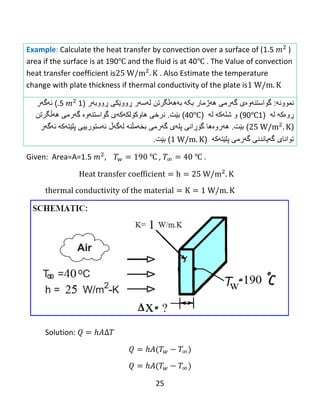 25
Example: Calculate the heat transfer by convection over a surface of (1.5 )
area if the surface is at 190℃ and the fluid is at 40℃ . The Value of convection
heat transfer coefficient is . Also Estimate the temperature
change with plate thickness if thermal conductivity of the plate is
‫نموون‬‫ه‬:‫گه‬ ‫گواستنهوەی‬‫رمى‬‫بکه‬ ‫ههژمار‬‫به‬‫ههڵگرتن‬‫ل‬‫ه‬‫س‬‫ه‬‫ر‬‫ڕ‬‫وو‬‫ێ‬‫كى‬‫ڕ‬‫ووب‬‫ه‬‫ر‬(1.5)‫ئ‬‫ه‬‫گ‬‫ه‬‫ر‬
‫ڕوەكه‬‫ل‬‫ه‬(190℃)‫و‬‫شل‬‫ه‬‫ك‬‫ه‬‫ل‬‫ه‬(40℃)‫بێت‬.‫نرخی‬‫هاوك‬‫ۆ‬‫لك‬‫ه‬‫ك‬‫ه‬‫ى‬‫ههڵگرتن‬ ‫گهرمى‬ ‫گواستنهوە‬
()‫بێت‬.‫ه‬‫ه‬‫رو‬‫ە‬‫ها‬‫گ‬‫ۆڕ‬‫انى‬‫پل‬‫ه‬‫ى‬‫گ‬‫ه‬‫رمى‬‫ب‬‫خ‬‫ه‬‫م‬‫ڵنه‬‫ل‬‫ه‬‫گ‬‫هڵ‬‫ئهستوری‬‫یى‬‫پلێت‬‫هکه‬‫ئ‬‫ه‬‫گ‬‫ه‬‫ر‬
‫گهرمی‬ ‫گهیاندنی‬ ‫توانای‬‫پلێتهکه‬()‫بێت‬.
Given: Area=A=1.5 ℃ , ℃ .
Solution:
 