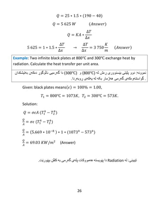 26
Example: Two infinite black plates at 800℃ and 300℃ exchange heat by
radiation. Calculate the heat transfer per unit area.
‫نمو‬‫ون‬‫ه‬:‫دوو‬‫پلێت‬‫ى‬‫ب‬‫ێ‬‫سنوور‬‫ی‬‫ڕە‬‫ش‬‫ل‬‫ه‬(800℃)‫و‬(300℃)‫دا‬‫گ‬‫ه‬‫رمیى‬‫ئا‬‫ڵ‬‫وگ‬‫ۆڕ‬‫دەکهن‬‫بهتیشكدان‬
.‫گواستن‬‫ه‬‫و‬‫ە‬‫ك‬‫ه‬‫ى‬‫گ‬‫ه‬‫رمى‬‫بکه‬ ‫ههژمار‬‫ڕوبهردا‬ ‫یهكهی‬ ‫له‬.
Given: black plates means
℃ ℃
Solution:
(Answer)
‫تێبینی‬‌:‫له‬‌‌Radiation‌‫دا‬‌‫پێویسته‬‌‌‫هه‬‌‫مووكات‬‌‫پله‬‌‫ی‬‌‫گه‬‌‫رمی‬‌‫به‬‌‌‫كلڤن‬‌‫بپێورێت‬.‌
‌
‌
 