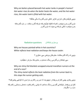 32
Why‌are‌boilers‌placed‌beneath‌hot‌water‌tanks‌in‌people’s‌homes?‌‌
Hot water rises.So when the boiler heats the water, and the hot water
rises, the water tank is filled with hot water.
‫بۆچى‬‫دانراون‬ ‫کوڵێنهرەکان‬‫تانك‬ ‫لهژێر‬‫ی‬‫خهڵك؟‬ ‫ماڵى‬ ‫له‬ ‫گهرم‬ ‫ئاوى‬
‫گهرم‬ ‫ئاوى‬‫بهرز‬‫دەبێت‬.‫هوە‬‫کهواته‬‫كاتێك‬‫کوڵێنهرەکه‬‫گهرم‬ ‫ئاوەكه‬‫دەکات‬‫ئاو‬ ‫و‬ ،‫ە‬‫گهرم‬‫هکه‬
‫بهرز‬‫دەبێت‬‫ئاو‬ ‫تانكى‬ ،‫هوە‬‫ەکه‬‫پڕ‬‫له‬ ‫دەبێت‬‫گهرم‬ ‫ئاوى‬.
Radiation questions ‫پرسیارى‬‫تیشكدان‬
Why are houses painted white in hot countries?
White reflects heat radiation and keeps the house cooler.
‫واڵت‬ ‫له‬ ‫بۆچى‬‫ه‬‫گهرم‬،‫هکاندا‬‫خانو‬‫ەکان‬‫بۆیاخی‬‫سپى‬‫دەکرێن‬‫؟‬
‫سپى‬‫تیشكدان‬‫دەهێڵنهوە‬ ‫ساردتر‬ ‫خانووەكه‬ ‫و‬ ‫دەدەنهوە‬ ‫ڕەنگ‬ ‫گهرمى‬ ‫ى‬
Why are shiny foil blankets wrapped around marathon runners at the
end of a race?
The shiny metal reflects the heat radiation from the runner back in,
this stops the runner getting cold..
‫پهت‬ ‫بۆچى‬‫ۆی‬‫بریقهدار‬ ‫كانزاى‬ ‫چینى‬‫دە‬‫پێچ‬‫له‬ ‫رێت‬‫دەور‬‫ی‬‫كۆتاییى‬ ‫له‬ ‫ماراسۆن‬ ‫ڕاكهرى‬‫پێشبڕکێدا‬‫؟‬
‫بریقهدار‬ ‫كانزاى‬‫تیشكدان‬‫له‬ ‫دەداتهوە‬ ‫ڕەنگ‬ ‫گهرمى‬ ‫ى‬‫پشتی‬‫ڕاكهرەكه‬‫وە‬‫ئهمه‬ ،‫وەستانی‬ ‫ش‬‫ڕاكهر‬‫ەکه‬
‫د‬ ‫ڕا‬ ‫سارد‬‫ەگرێت‬.
 