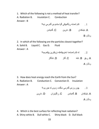 33
1. Which of the following is not a method of heat transfer?
A. Radiation B. Insulation C. Conduction
Answer : B
１.‫كام‬‫لهمانه‬‫ڕێ‬‫گ‬‫ه‬‫ی‬‫ێ‬‫كى‬‫گهرمى‬ ‫گواستنهوەی‬‫نی‬‫ه‬‫؟‬
A.‫تیشكدان‬B‫دابڕین‬ .C‫گهیاندن‬ .
:‫وەاڵم‬B
2. In which of the following are the particles closest together?
A. Solid B. Liquid C. Gas D. Fluid
Answer : A
２.‫له‬‫كام‬‫لهمانهدا‬‫ت‬‫ه‬‫ن‬‫ۆ‬‫چك‬‫ه‬‫ك‬‫ه‬‫نزیكترین‬‫پ‬‫ێ‬‫ك‬‫ه‬‫و‬‫ە‬‫ی‬‫ه‬‫؟‬
A.‫ڕەق‬B‫شله‬ .C‫گاز‬ .D.‫شلگاز‬
:‫وەاڵم‬A
3. How does heat energy reach the Earth from the Sun?
A. Radiation B. Conduction C. Convection D. Insulation
Answer : A
３.‫چ‬‫ۆ‬‫ن‬‫وز‬‫ە‬‫ى‬‫گ‬‫ه‬‫رمى‬‫د‬‫ە‬‫گات‬‫ز‬‫ە‬‫وى‬‫ل‬‫ه‬‫خ‬‫ۆ‬‫ر‬‫ە‬‫و‬‫ە‬‫؟‬
A.‫تیشكدان‬B‫گهیاندن‬ .C‫ڕاگوێزان‬ .D‫دابڕین‬ .
:‫وەاڵم‬A
4. Which is the best surface for reflecting heat radiation?
A. Shiny white B. Dull white C. Shiny black D. Dull black
 