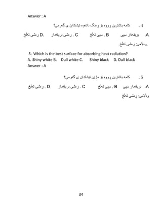 34
Answer : A
４.‫كام‬‫ه‬‫باشترین‬‫ڕ‬‫وو‬‫ە‬‫ب‬‫ۆ‬‫ڕە‬‫نگ‬‫دان‬‫ه‬‫و‬‫ە‬‫تیشكدان‬‫ى‬‫گ‬‫ه‬‫رمى؟‬
A.‫سپى‬ ‫بریقهدار‬. B‫تهڵخ‬ ‫سپى‬. C‫بریقهدار‬ ‫ڕەشی‬D.‫تهڵخ‬ ‫ڕەشی‬
.‫وەاڵمى‬:‫تهڵخ‬ ‫ڕەشی‬
5. Which is the best surface for absorbing heat radiation?
A. Shiny white B. Dull white C. Shiny black D. Dull black
Answer : A
５.‫كام‬‫ه‬‫باشترین‬‫ڕ‬‫وو‬‫ە‬‫ب‬‫ۆ‬‫مژ‬‫ێ‬‫ن‬‫تیشكدان‬‫ى‬‫گ‬‫ه‬‫رمى؟‬
A.‫سپى‬ ‫بریقهدار‬. B‫تهڵخ‬ ‫سپى‬. C‫بریقهدار‬ ‫ڕەشی‬D.‫تهڵخ‬ ‫ڕەشی‬
‫وەاڵمى‬:‫تهڵخ‬ ‫ڕەشی‬
 