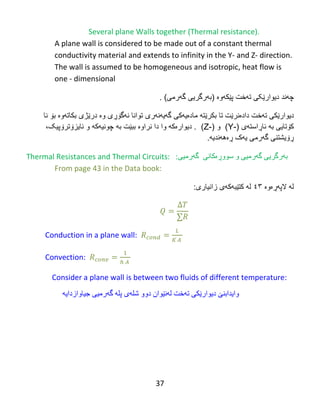 37
Several plane Walls together (Thermal resistance).
A plane wall is considered to be made out of a constant thermal
conductivity material and extends to infinity in the Y- and Z- direction.
The wall is assumed to be homogeneous and isotropic, heat flow is
one - dimensional
‫چ‬‫ه‬‫ند‬‫دیوار‬‫تهخت‬ ‫ێکی‬‫پ‬‫ێ‬‫ك‬‫ه‬‫و‬‫ە‬(‫ب‬‫ه‬‫رگریى‬‫گهرمی‬. )
‫تهخت‬ ‫دیوارێكى‬‫دادە‬‫ن‬‫بكر‬ ‫تا‬ ‫رێت‬‫ێته‬‫گهیهنهری‬ ‫مادەیهکی‬‫توانا‬‫نهگۆڕ‬‫ی‬‫و‬‫ە‬‫درێژ‬‫ی‬‫نا‬ ‫بۆ‬ ‫بكاتهوە‬
‫كۆتایى‬‫ب‬‫ه‬‫ئاڕاسته‬‫ی‬(Y-)( ‫و‬(Z-‫ن‬ ‫دا‬ ‫وا‬ ‫دیوارەكه‬ .‫را‬‫وە‬‫به‬ ‫ببێت‬‫و‬ ‫چونیهكه‬‫ئایزۆترۆپیک‬،
‫گهرم‬ ‫ڕۆیشتنى‬.‫ڕەههندیه‬ ‫یهک‬ ‫ی‬
Thermal Resistances and Thermal Circuits: ‌‌‫ث‬‫ە‬ً‫رگري‬‫گ‬‫ە‬ً‫رهی‬‫و‬‫ضىو‬‫ڕ‬‫ەکبًی‬‫گ‬‫ە‬ً‫رهی‬:
From page 43 in the Data book:
‫الپهڕەوە‬ ‫له‬٣٤‫زانیارى‬ ‫كتێبهكهى‬ ‫له‬:
Conduction in a plane wall:
Convection:
Consider a plane wall is between two fluids of different temperature:
‫وايذاثٌێ‬‫تەخت‬ ً‫ديىارێك‬‫ل‬‫ە‬ً‫ێ‬‫ىاى‬‫دوو‬‫غل‬‫ە‬‫ي‬‫پل‬‫ە‬‫گ‬‫ە‬ً‫رهی‬‫جیبواز‬‫دايە‬
 