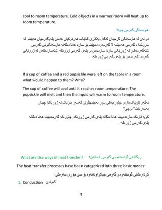 4
cool to room temperature. Cold objects in a warmer room will heat up to
room temperature.
‫هاوسهنگی‬‌‫گهرمی‬‌‫چیه؟‬
‫دو‬‌‫تهن‬‌‫له‬‌‫هاوسهنگی‬‌‫گرمیدان‬‌‫لهگهڵ‬‌‫یهکتری‬‌‫کاتێک‬‌‫ههردوکیان‬‌‫ههمان‬‌‫پلهیگهرمیان‬‌‫ههبێت‬‌.‫له‬‌
‫سروشدا‬‌،‌‫گهرمی‬‌‫ههمیشه‬‌‫ال‬‌‫گهرمهوە‬‌‫دەچێت‬‌‫بۆ‬‌‫سارد‬‌‫ههتا‬‌‫دەگهنه‬‌‫هاوسهنگبونی‬‌‫گهرمی‬‌.
‫شتهگهرمهکان‬‌‫له‬‌‫ژورێکی‬‌‫ساردا‬‌‫سارددەبن‬‌‫بۆ‬‌‫پلهی‬‌‫گهرمی‬‌‫ژورەکه‬‌.‫شتهساردەکهن‬‌‫له‬‌‫ژورێکی‬‌
‫گهرمدا‬‌‫گهرمدەبن‬‌‫بۆ‬‌‫پلهی‬‌‫گهرمی‬‌‫ژورەکه‬.
If a cup of coffee and a red popsickle were left on the table in a room
what would happen to them? Why?
The cup of coffee will cool until it reaches room temperature. The
popsickle will melt and then the liquid will warm to room temperature.
‫ئهگهر‬‌‫کوپێک‬‌‫قاوەو‬‌‫چلورەیهکی‬‌‫سور‬‌‫بهجێبهێڵرێن‬‌‫لهسهر‬‌‫مێزێک‬‌‫له‬‌‫ژورێکدا‬‌‫چییان‬‌
‫بهسهردێت؟‬‌‫بۆچی؟‬
‫کوپه‬‌‫قاوەکه‬‌‫سارددەبێت‬‌‫ههتا‬‌‫دەگاته‬‌‫پلهی‬‌‫گهرمی‬‌‫ژورەکه‬‌.‫چلورەکه‬‌‫گهرمدەبێت‬‌‫ههتا‬‌‫دەگاته‬‌
‫پلهی‬‌‫گهرمی‬‌‫ژورەکه‬.
What are the ways of heat transfer? ‫ڕێگاكانی‬‌‫گواستنه‬‌‫وه‬‌‫ی‬‌‫گه‬‌‫کامانهن؟‬ ‫رمی‬
The heat transfer processes have been categorized into three basic modes:
‫کردارەکانی‬‌‫گوستنهوەی‬‌‫گهرمی‬‌‫جیاکراونهتهوە‬‌‫بۆ‬‌‫سێ‬‌‫جۆری‬‌‫سهرەکی‬:
1. Conduction ‫گه‬‌‫یاندن‬
 