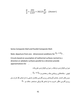 41
‌
‌
‌
‌
‌
‌
Series Composite Wall and Parallel Composite Wall:
Note: departure from one - dimensional conditions for .
Circuits based on assumption of isothermal surfaces normal to x
direction or adiabatic surfaces parallel to x direction provide
approximations for .
‫دیوارى‬‫کۆکراوەی‬‫دوایهک‬‫و‬‫دیوارى‬‫کۆکراوەی‬‫هاوڕێک‬:
‫تێبینى‬:‫حالهت‬‫هکانی‬‫ڕۆیشتنى‬‫ڕەههندی‬ ‫یهک‬‫بۆ‬.
‫سووڕ‬‫ەکان‬‫ئاسایى‬ ‫یهكسان‬ ‫گهرمى‬ ‫ڕووى‬ ‫گریمانهى‬ ‫بنهماى‬ ‫لهسهر‬‫به‬‫ئاڕاستهى‬X‫دانراوە‬‫یان‬
‫تهریب‬ ‫نهگۆر‬ ‫گهرمى‬ ‫ڕووى‬‫به‬‫ئاڕاستهى‬X‫بۆ‬ ‫دەكات‬ ‫دەستهبهر‬ ‫نزیكى‬
F Gk k
F Gk k
xq
 